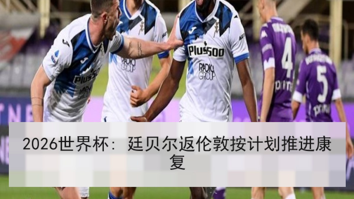 2026世界杯: 廷贝尔返伦敦按计划推进康复