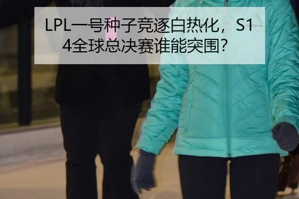 LPL一号种子竞逐白热化，S14全球总决赛谁能突围？