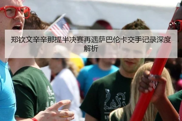 郑钦文辛辛那提半决赛再遇萨巴伦卡交手记录深度解析