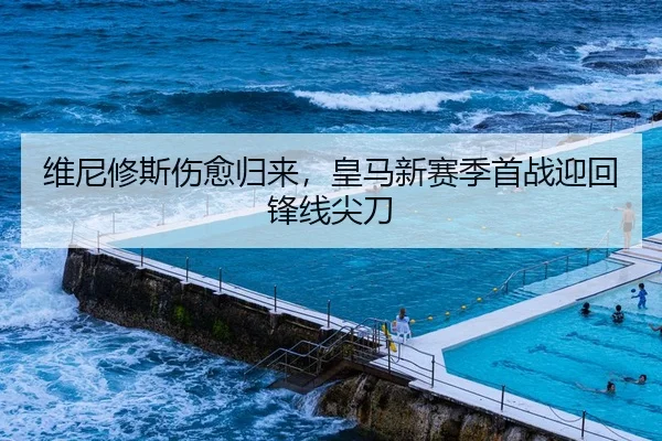 维尼修斯伤愈归来，皇马新赛季首战迎回锋线尖刀