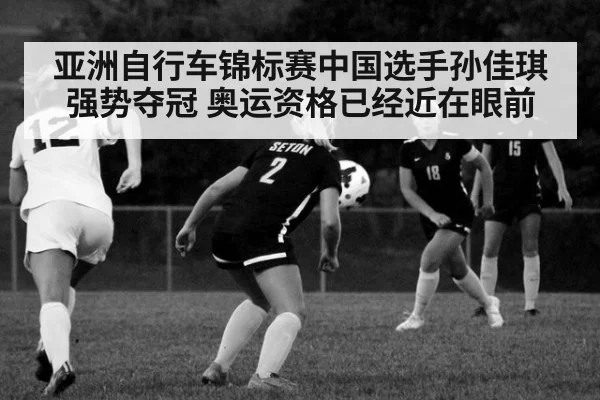 亚洲自行车锦标赛中国选手孙佳琪强势夺冠 奥运资格已经近在眼前