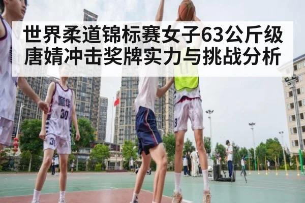 世界柔道锦标赛女子63公斤级唐婧冲击奖牌实力与挑战分析